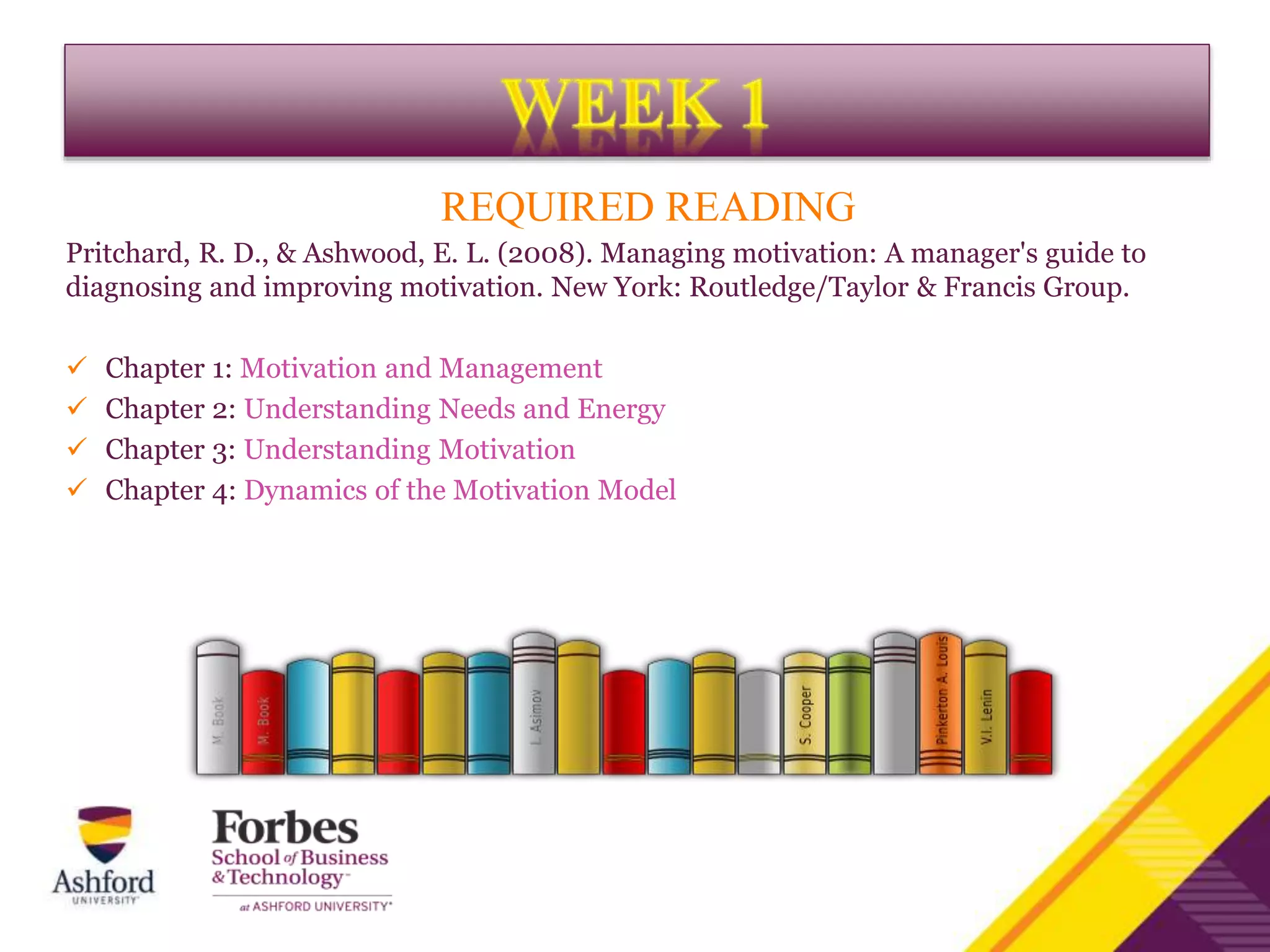 REQUIRED READING
Pritchard, R. D., & Ashwood, E. L. (2008). Managing motivation: A manager's guide to
diagnosing and improving motivation. New York: Routledge/Taylor & Francis Group.
 Chapter 1: Motivation and Management
 Chapter 2: Understanding Needs and Energy
 Chapter 3: Understanding Motivation
 Chapter 4: Dynamics of the Motivation Model
 