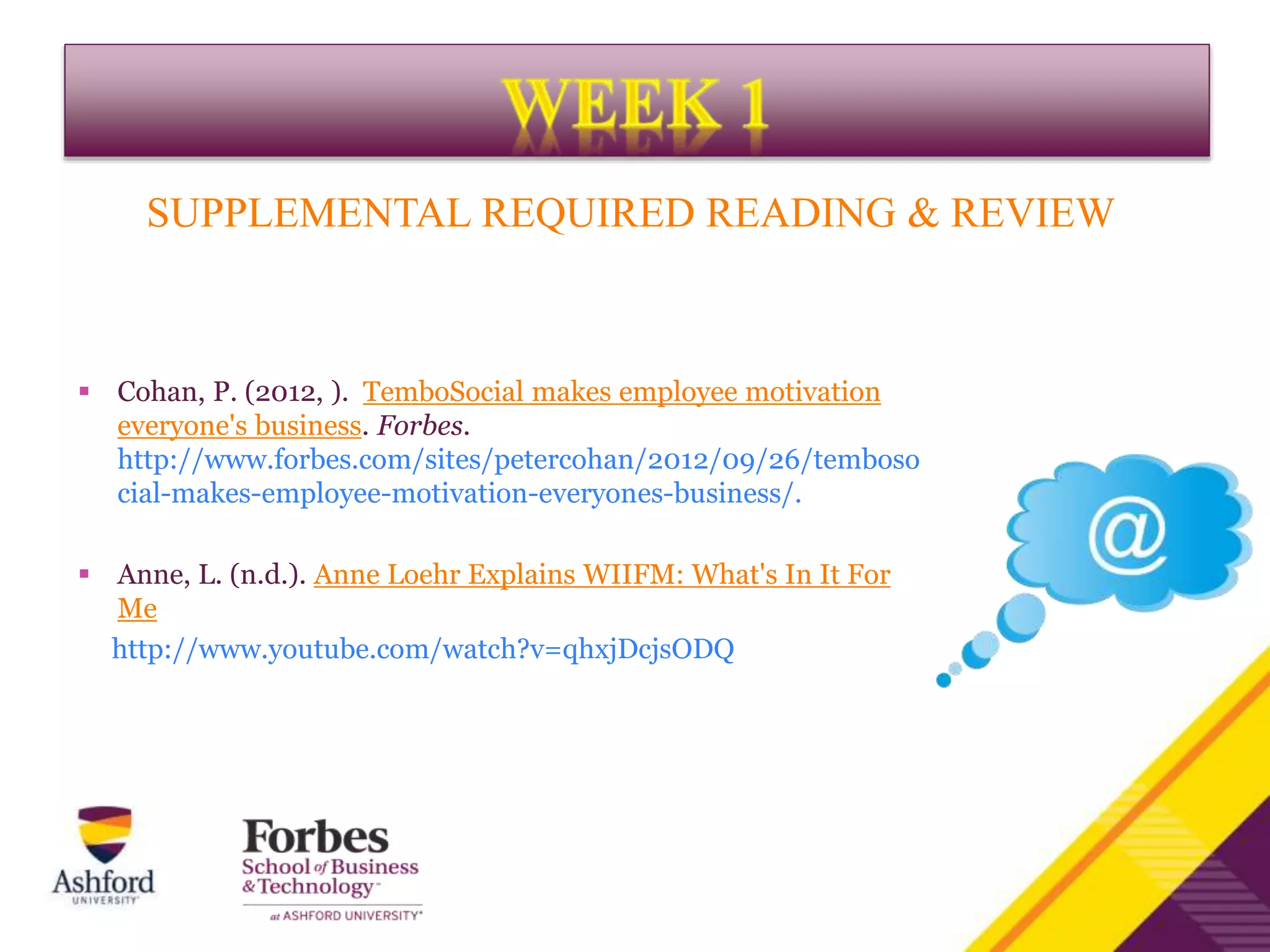 SUPPLEMENTAL REQUIRED READING & REVIEW
 Cohan, P. (2012, ). TemboSocial makes employee motivation
everyone's business. Forbes.
http://www.forbes.com/sites/petercohan/2012/09/26/temboso
cial-makes-employee-motivation-everyones-business/.
 Anne, L. (n.d.). Anne Loehr Explains WIIFM: What's In It For
Me
http://www.youtube.com/watch?v=qhxjDcjsODQ
 