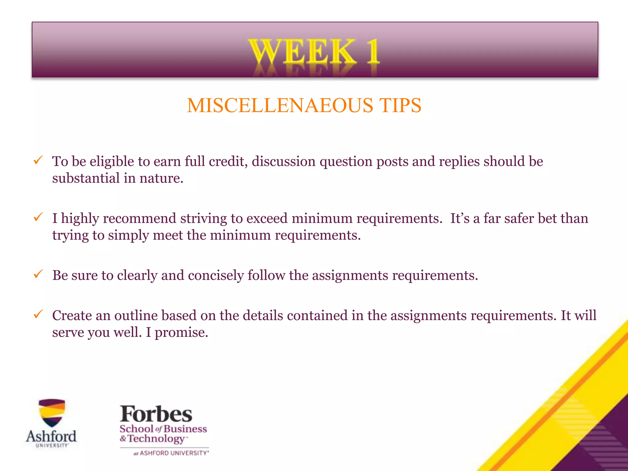 MISCELLENAEOUS TIPS
 To be eligible to earn full credit, discussion question posts and replies should be
substantial in nature.
 I highly recommend striving to exceed minimum requirements. It’s a far safer bet than
trying to simply meet the minimum requirements.
 Be sure to clearly and concisely follow the assignments requirements.
 Create an outline based on the details contained in the assignments requirements. It will
serve you well. I promise.
 