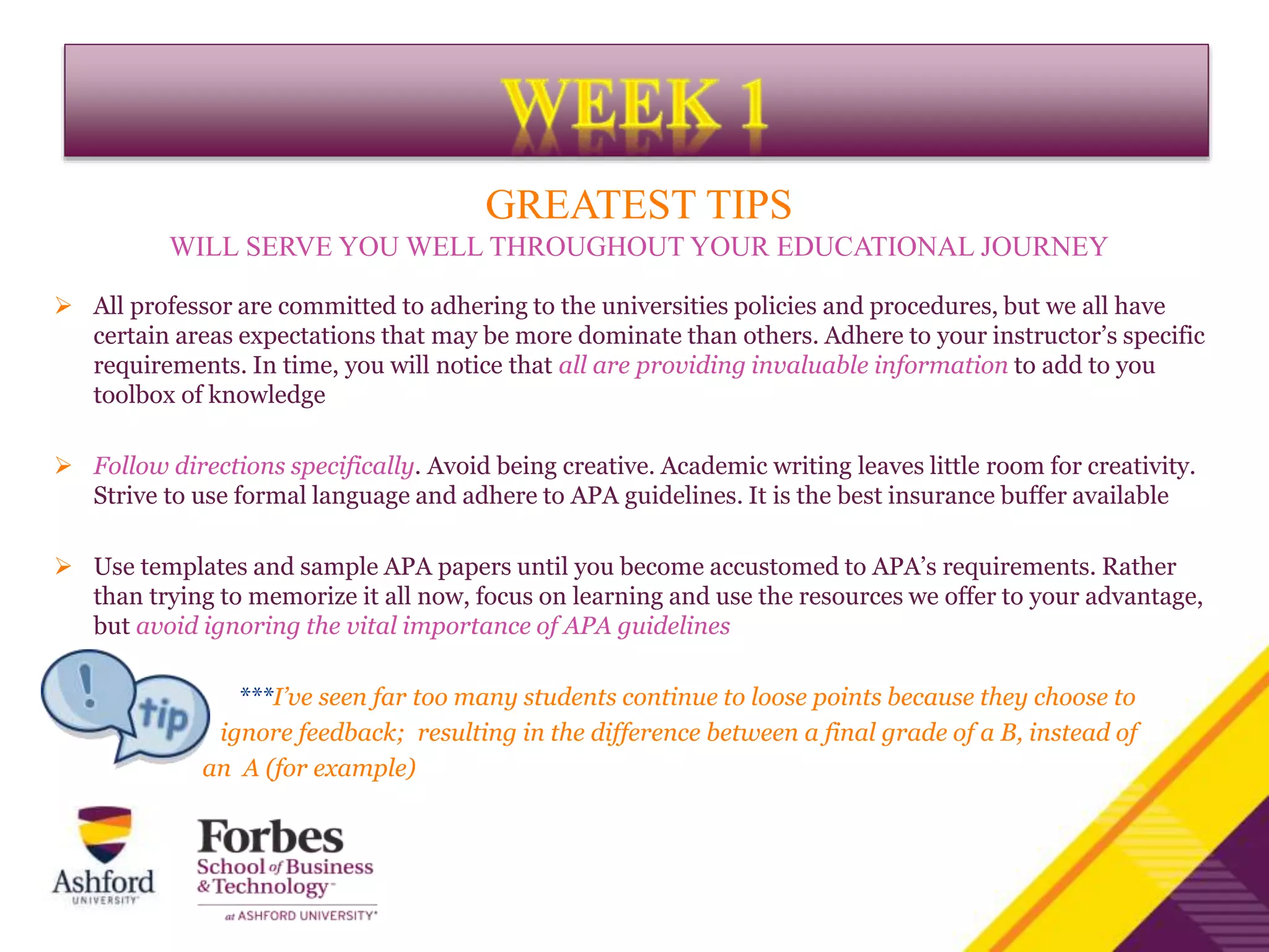 GREATEST TIPS
WILL SERVE YOU WELL THROUGHOUT YOUR EDUCATIONAL JOURNEY
 All professor are committed to adhering to the universities policies and procedures, but we all have
certain areas expectations that may be more dominate than others. Adhere to your instructor’s specific
requirements. In time, you will notice that all are providing invaluable information to add to you
toolbox of knowledge
 Follow directions specifically. Avoid being creative. Academic writing leaves little room for creativity.
Strive to use formal language and adhere to APA guidelines. It is the best insurance buffer available
 Use templates and sample APA papers until you become accustomed to APA’s requirements. Rather
than trying to memorize it all now, focus on learning and use the resources we offer to your advantage,
but avoid ignoring the vital importance of APA guidelines
***I’ve seen far too many students continue to loose points because they choose to
ignore feedback; resulting in the difference between a final grade of a B, instead of
an A (for example)
 