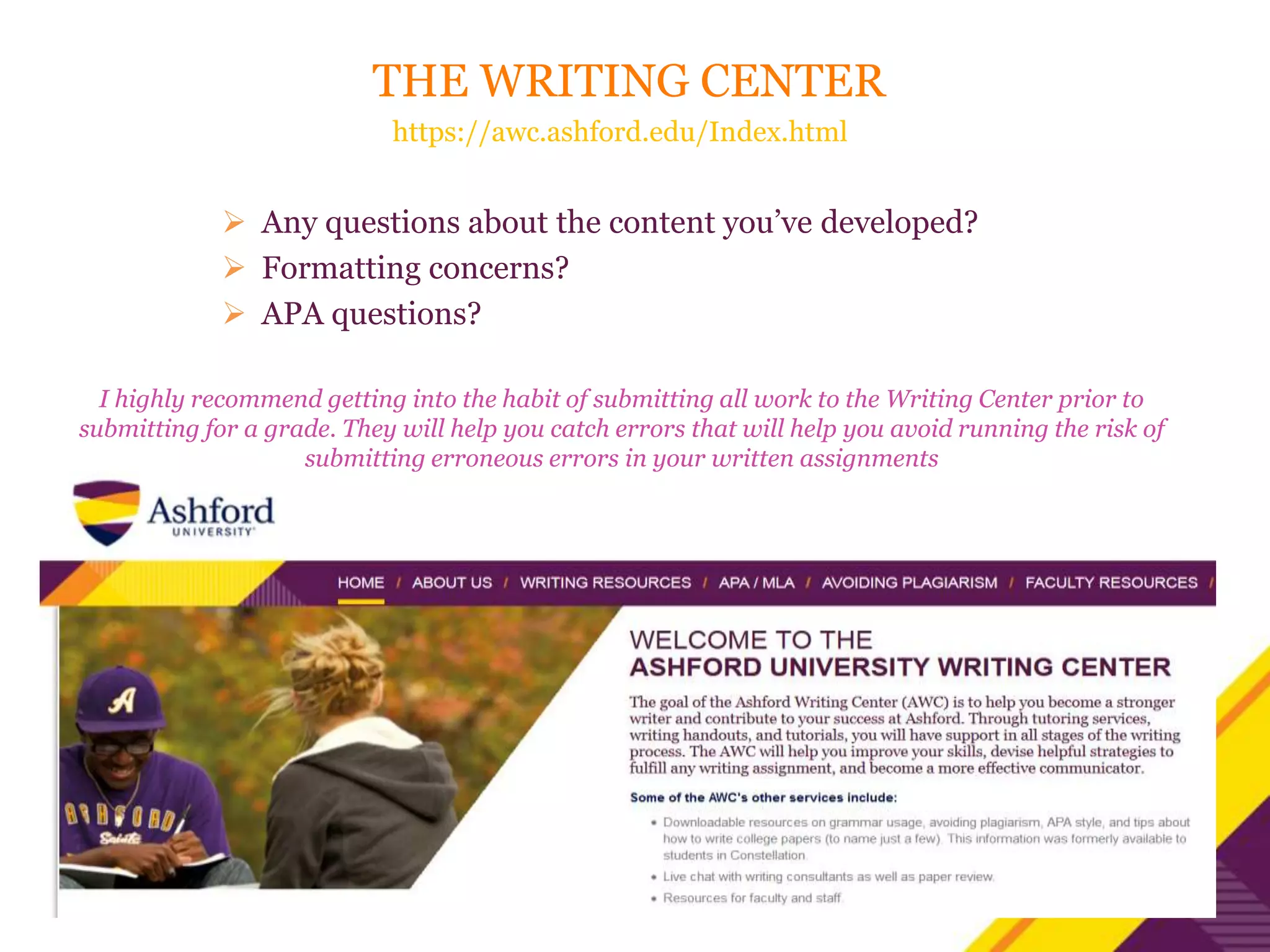 THE WRITING CENTER
https://awc.ashford.edu/Index.html
 Any questions about the content you’ve developed?
 Formatting concerns?
 APA questions?
I highly recommend getting into the habit of submitting all work to the Writing Center prior to
submitting for a grade. They will help you catch errors that will help you avoid running the risk of
submitting erroneous errors in your written assignments
 