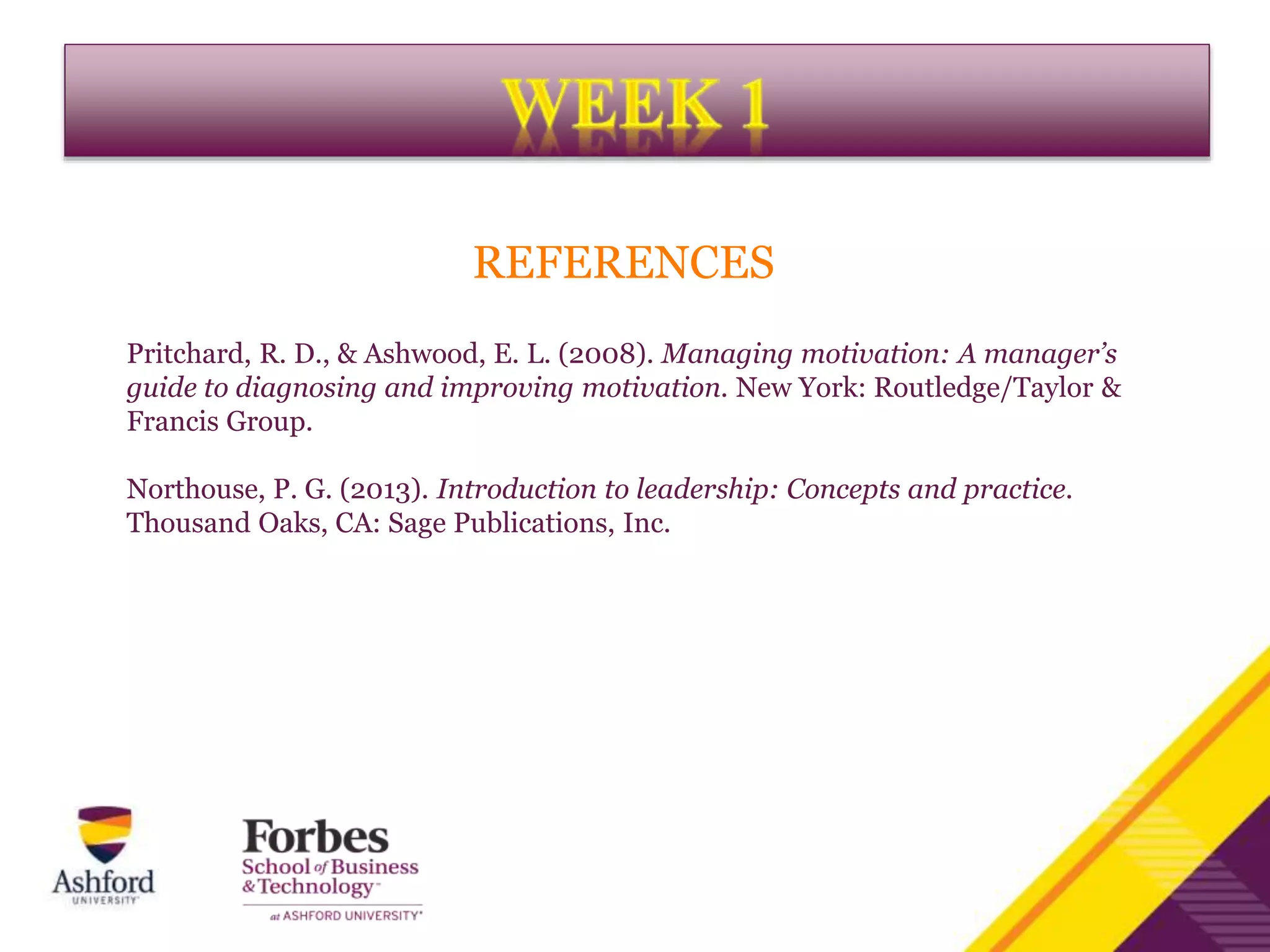 REFERENCES
Pritchard, R. D., & Ashwood, E. L. (2008). Managing motivation: A manager’s
guide to diagnosing and improving motivation. New York: Routledge/Taylor &
Francis Group.
Northouse, P. G. (2013). Introduction to leadership: Concepts and practice.
Thousand Oaks, CA: Sage Publications, Inc.
 