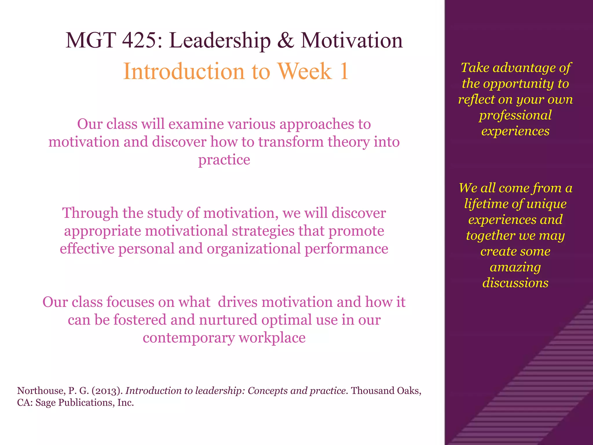 Take advantage of
the opportunity to
reflect on your own
professional
experiences
We all come from a
lifetime of unique
experiences and
together we may
create some
amazing
discussions
MGT 425: Leadership & Motivation
Introduction to Week 1
Our class will examine various approaches to
motivation and discover how to transform theory into
practice
Through the study of motivation, we will discover
appropriate motivational strategies that promote
effective personal and organizational performance
Our class focuses on what drives motivation and how it
can be fostered and nurtured optimal use in our
contemporary workplace
Northouse, P. G. (2013). Introduction to leadership: Concepts and practice. Thousand Oaks,
CA: Sage Publications, Inc.
 