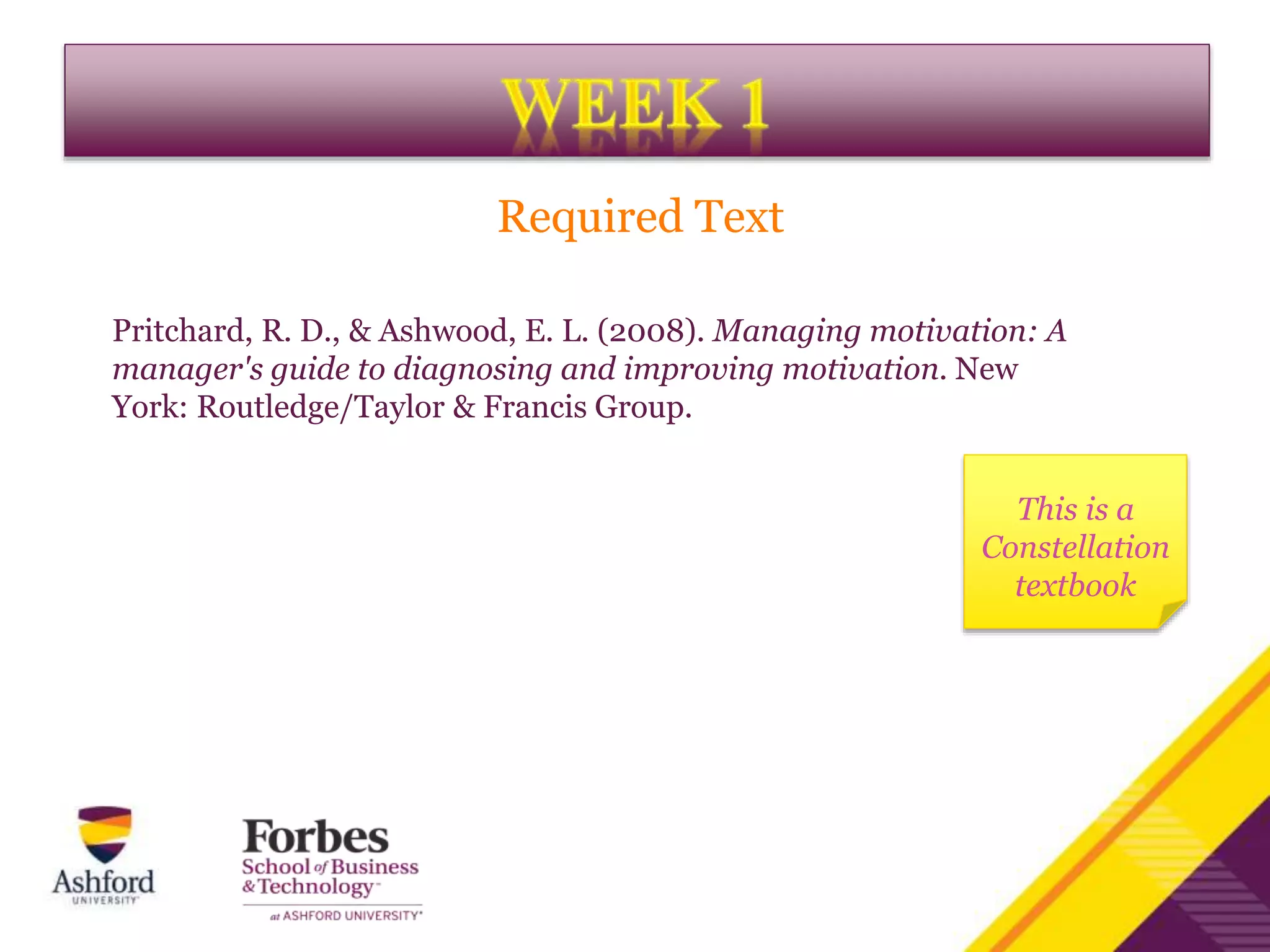 Pritchard, R. D., & Ashwood, E. L. (2008). Managing motivation: A
manager's guide to diagnosing and improving motivation. New
York: Routledge/Taylor & Francis Group.
Required Text
This is a
Constellation
textbook
 