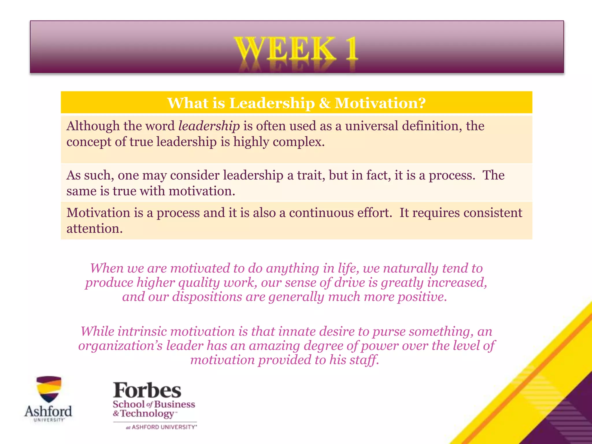 When we are motivated to do anything in life, we naturally tend to
produce higher quality work, our sense of drive is greatly increased,
and our dispositions are generally much more positive.
While intrinsic motivation is that innate desire to purse something, an
organization’s leader has an amazing degree of power over the level of
motivation provided to his staff.
What is Leadership & Motivation?
Although the word leadership is often used as a universal definition, the
concept of true leadership is highly complex.
As such, one may consider leadership a trait, but in fact, it is a process. The
same is true with motivation.
Motivation is a process and it is also a continuous effort. It requires consistent
attention.
 