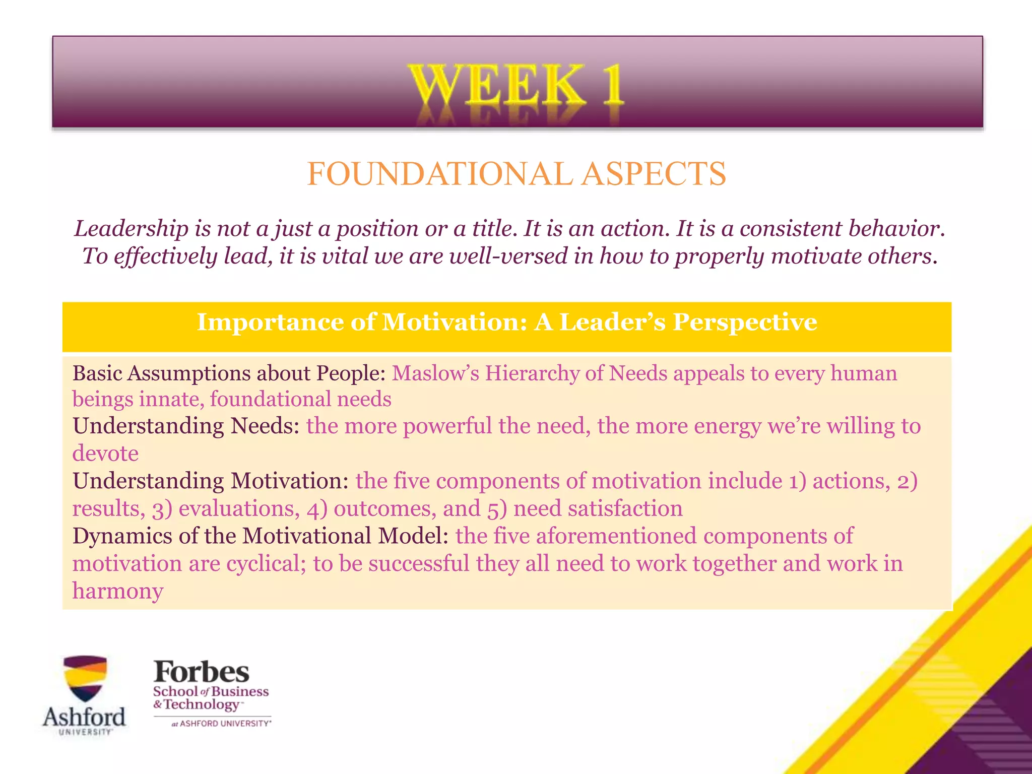 FOUNDATIONAL ASPECTS
Leadership is not a just a position or a title. It is an action. It is a consistent behavior.
To effectively lead, it is vital we are well-versed in how to properly motivate others.
Importance of Motivation: A Leader’s Perspective
Basic Assumptions about People: Maslow’s Hierarchy of Needs appeals to every human
beings innate, foundational needs
Understanding Needs: the more powerful the need, the more energy we’re willing to
devote
Understanding Motivation: the five components of motivation include 1) actions, 2)
results, 3) evaluations, 4) outcomes, and 5) need satisfaction
Dynamics of the Motivational Model: the five aforementioned components of
motivation are cyclical; to be successful they all need to work together and work in
harmony
 