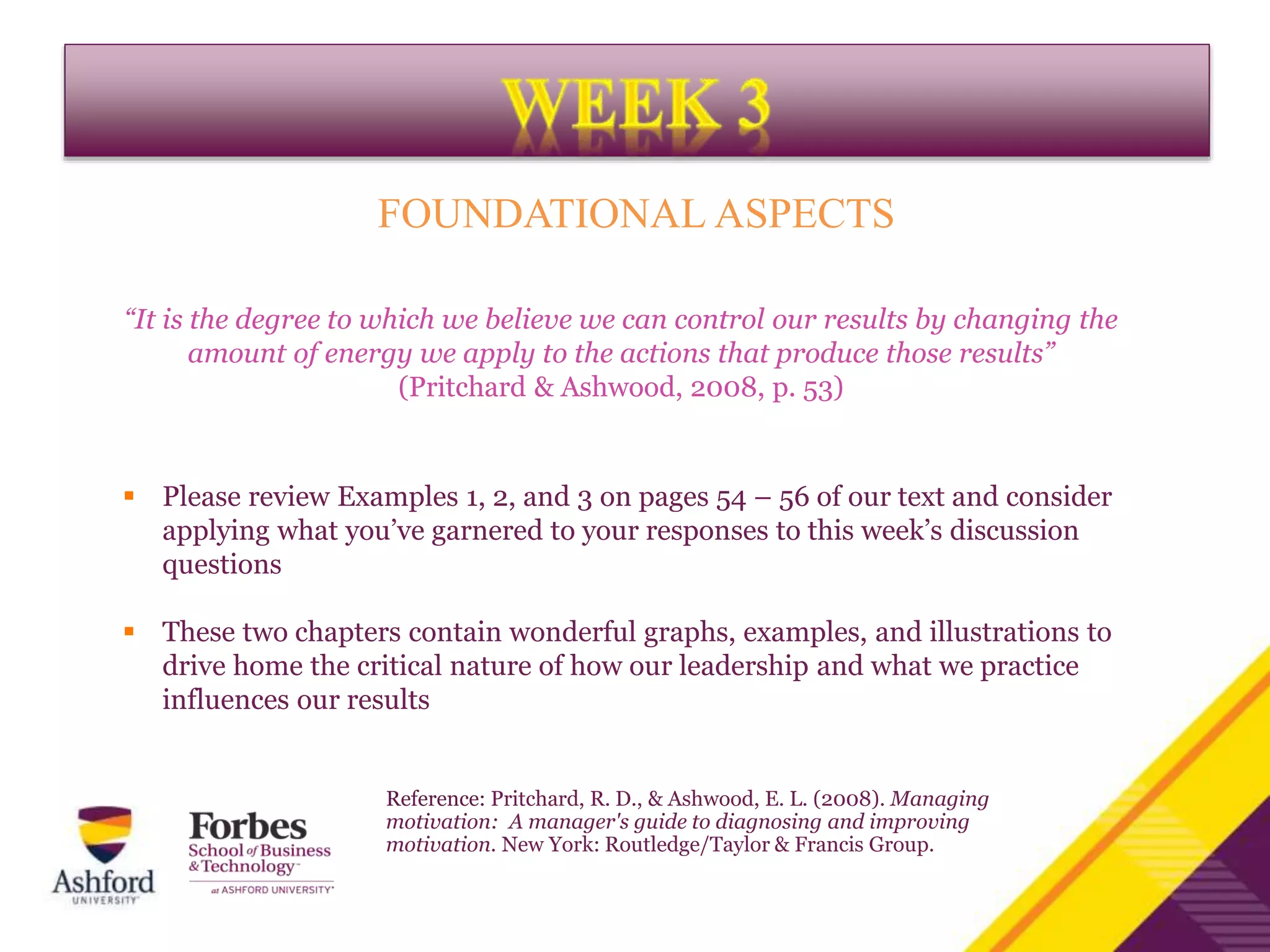 FOUNDATIONAL ASPECTS
“It is the degree to which we believe we can control our results by changing the
amount of energy we apply to the actions that produce those results”
(Pritchard & Ashwood, 2008, p. 53)
 Please review Examples 1, 2, and 3 on pages 54 – 56 of our text and consider
applying what you’ve garnered to your responses to this week’s discussion
questions
 These two chapters contain wonderful graphs, examples, and illustrations to
drive home the critical nature of how our leadership and what we practice
influences our results
Reference: Pritchard, R. D., & Ashwood, E. L. (2008). Managing
motivation: A manager's guide to diagnosing and improving
motivation. New York: Routledge/Taylor & Francis Group.
 