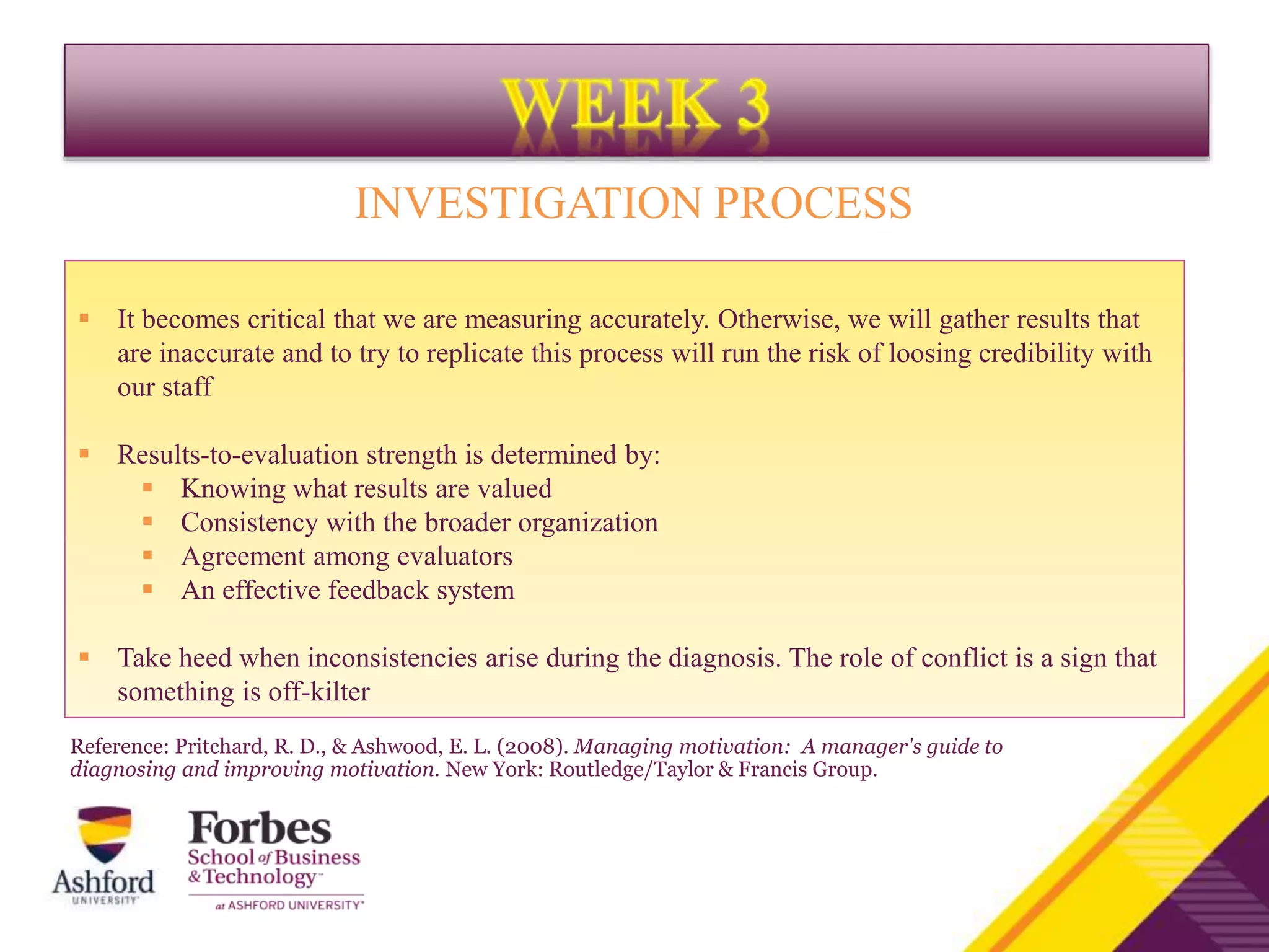 INVESTIGATION PROCESS
 It becomes critical that we are measuring accurately. Otherwise, we will gather results that
are inaccurate and to try to replicate this process will run the risk of loosing credibility with
our staff
 Results-to-evaluation strength is determined by:
 Knowing what results are valued
 Consistency with the broader organization
 Agreement among evaluators
 An effective feedback system
 Take heed when inconsistencies arise during the diagnosis. The role of conflict is a sign that
something is off-kilter
Reference: Pritchard, R. D., & Ashwood, E. L. (2008). Managing motivation: A manager's guide to
diagnosing and improving motivation. New York: Routledge/Taylor & Francis Group.
 