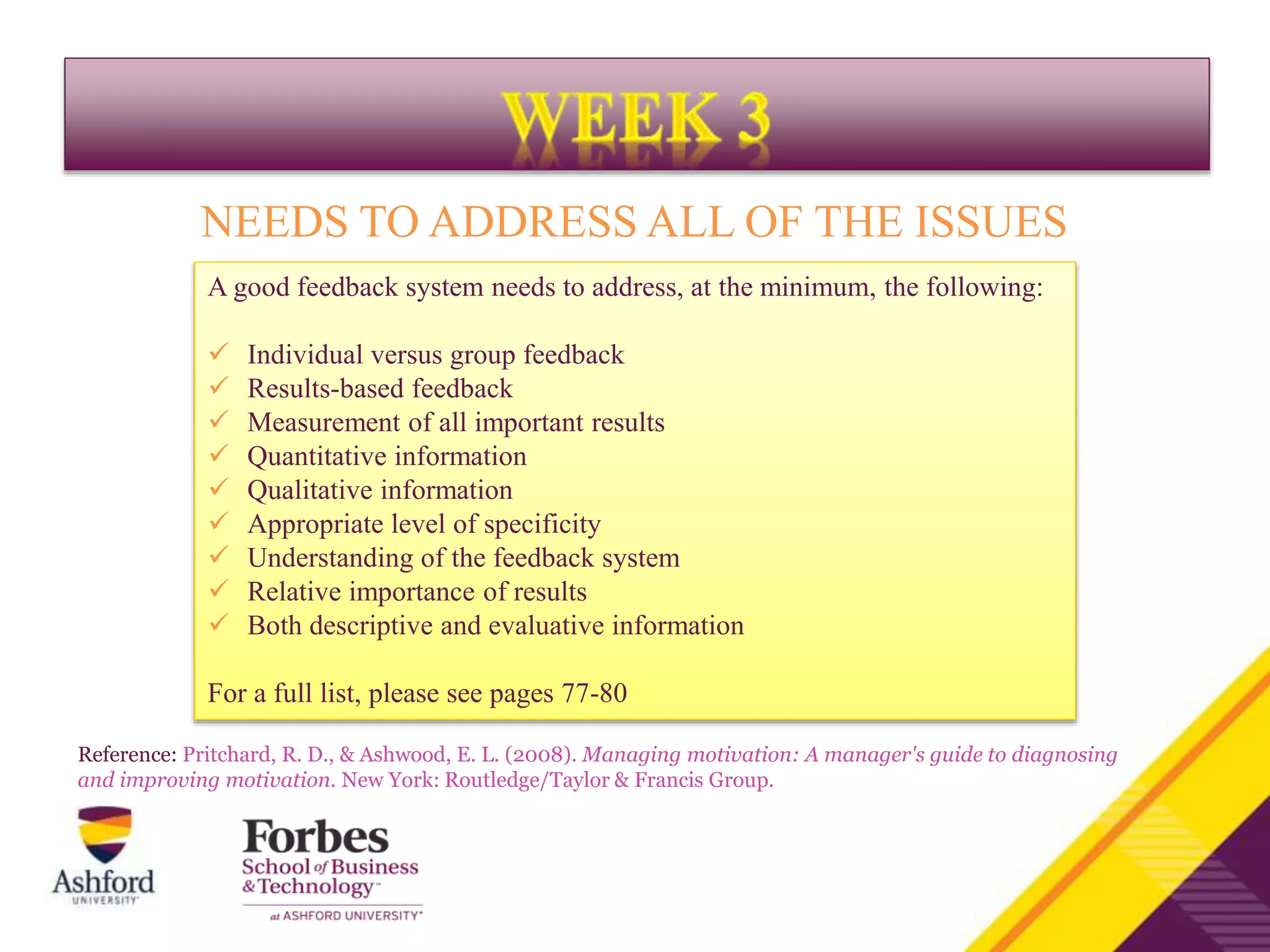 A good feedback system needs to address, at the minimum, the following:
 Individual versus group feedback
 Results-based feedback
 Measurement of all important results
 Quantitative information
 Qualitative information
 Appropriate level of specificity
 Understanding of the feedback system
 Relative importance of results
 Both descriptive and evaluative information
For a full list, please see pages 77-80
NEEDS TO ADDRESS ALL OF THE ISSUES
Reference: Pritchard, R. D., & Ashwood, E. L. (2008). Managing motivation: A manager's guide to diagnosing
and improving motivation. New York: Routledge/Taylor & Francis Group.
 