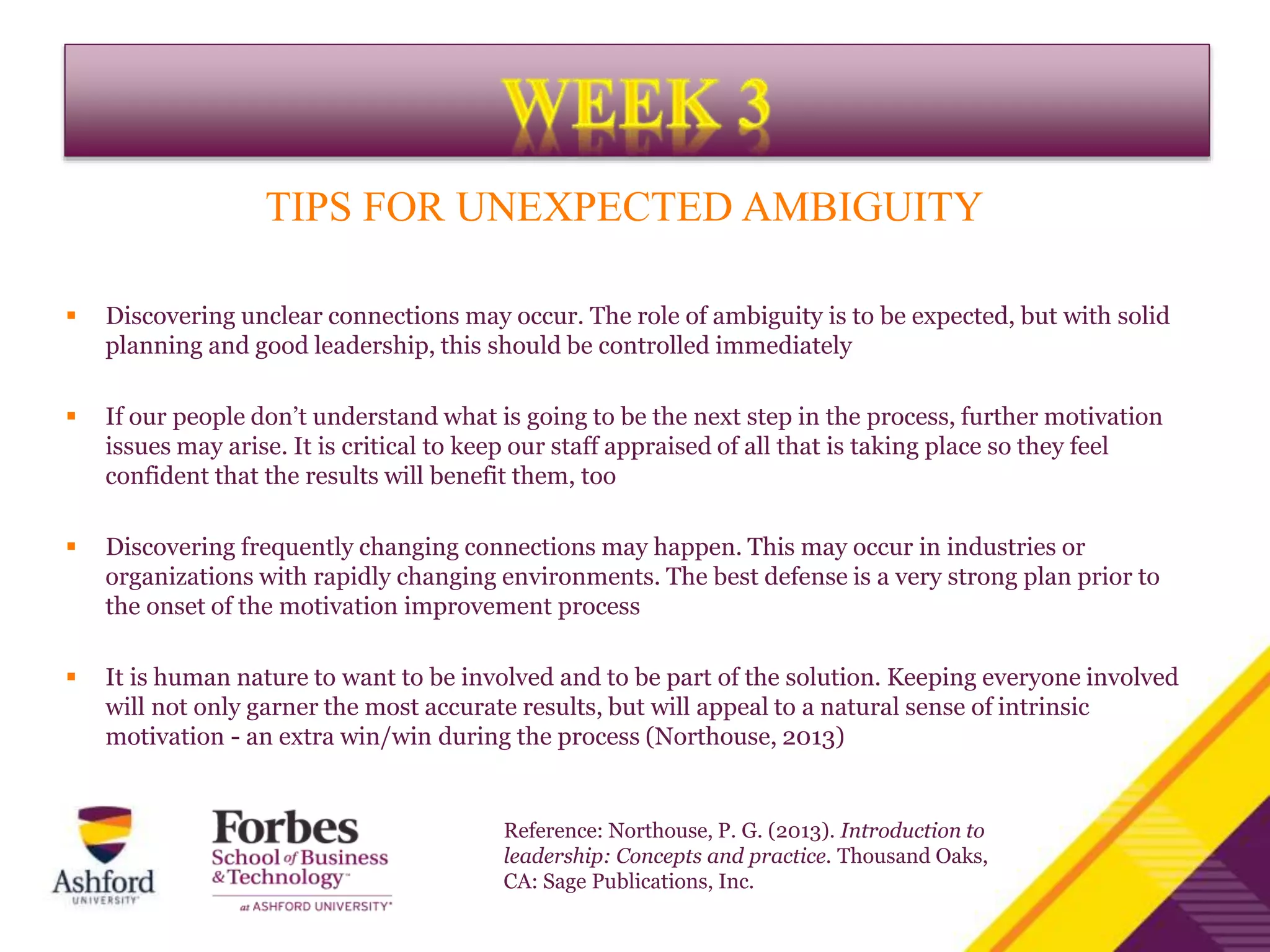 TIPS FOR UNEXPECTED AMBIGUITY
 Discovering unclear connections may occur. The role of ambiguity is to be expected, but with solid
planning and good leadership, this should be controlled immediately
 If our people don’t understand what is going to be the next step in the process, further motivation
issues may arise. It is critical to keep our staff appraised of all that is taking place so they feel
confident that the results will benefit them, too
 Discovering frequently changing connections may happen. This may occur in industries or
organizations with rapidly changing environments. The best defense is a very strong plan prior to
the onset of the motivation improvement process
 It is human nature to want to be involved and to be part of the solution. Keeping everyone involved
will not only garner the most accurate results, but will appeal to a natural sense of intrinsic
motivation - an extra win/win during the process (Northouse, 2013)
Reference: Northouse, P. G. (2013). Introduction to
leadership: Concepts and practice. Thousand Oaks,
CA: Sage Publications, Inc.
 