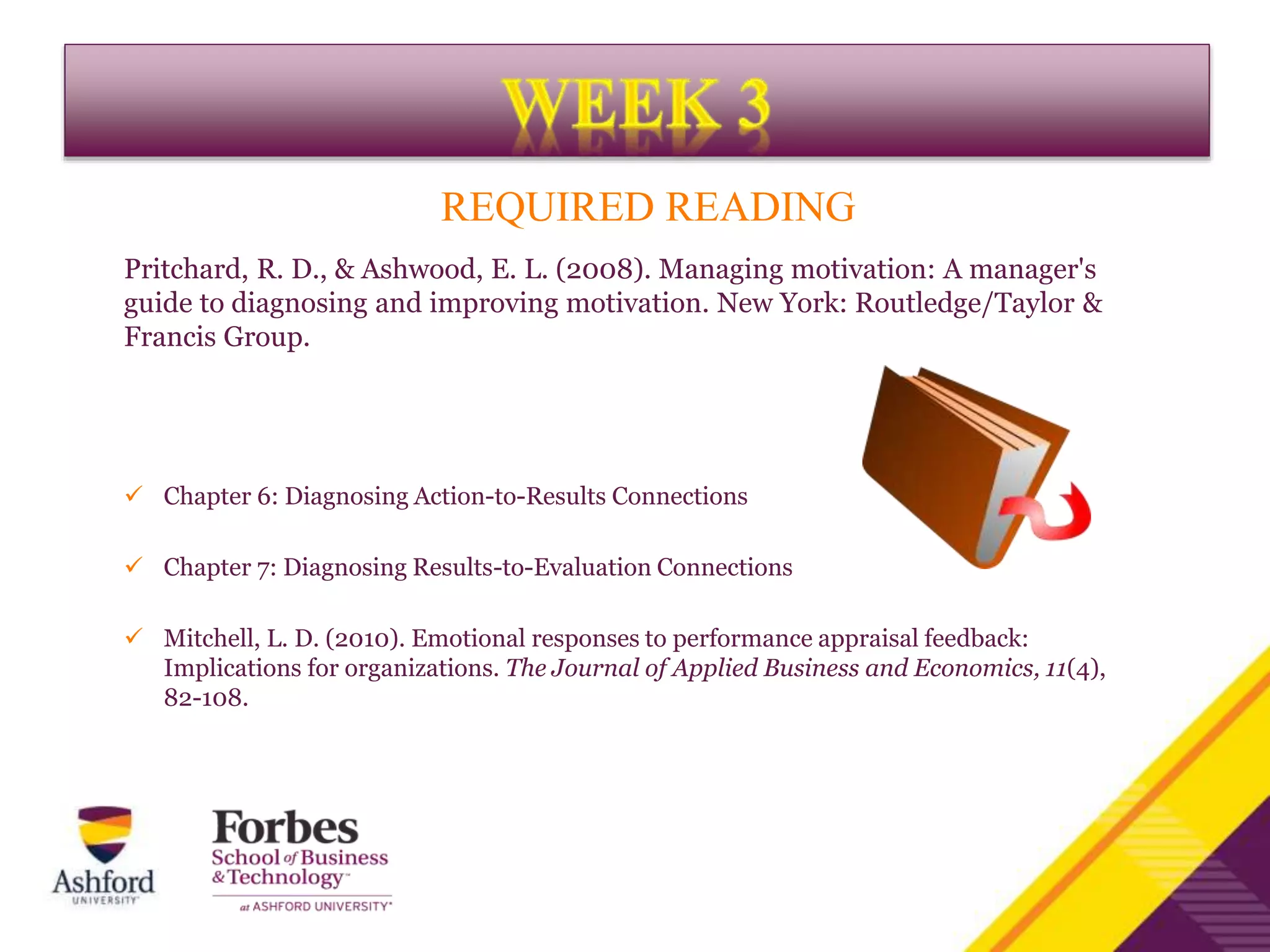 REQUIRED READING
Pritchard, R. D., & Ashwood, E. L. (2008). Managing motivation: A manager's
guide to diagnosing and improving motivation. New York: Routledge/Taylor &
Francis Group.
 Chapter 6: Diagnosing Action-to-Results Connections
 Chapter 7: Diagnosing Results-to-Evaluation Connections
 Mitchell, L. D. (2010). Emotional responses to performance appraisal feedback:
Implications for organizations. The Journal of Applied Business and Economics, 11(4),
82-108.
 