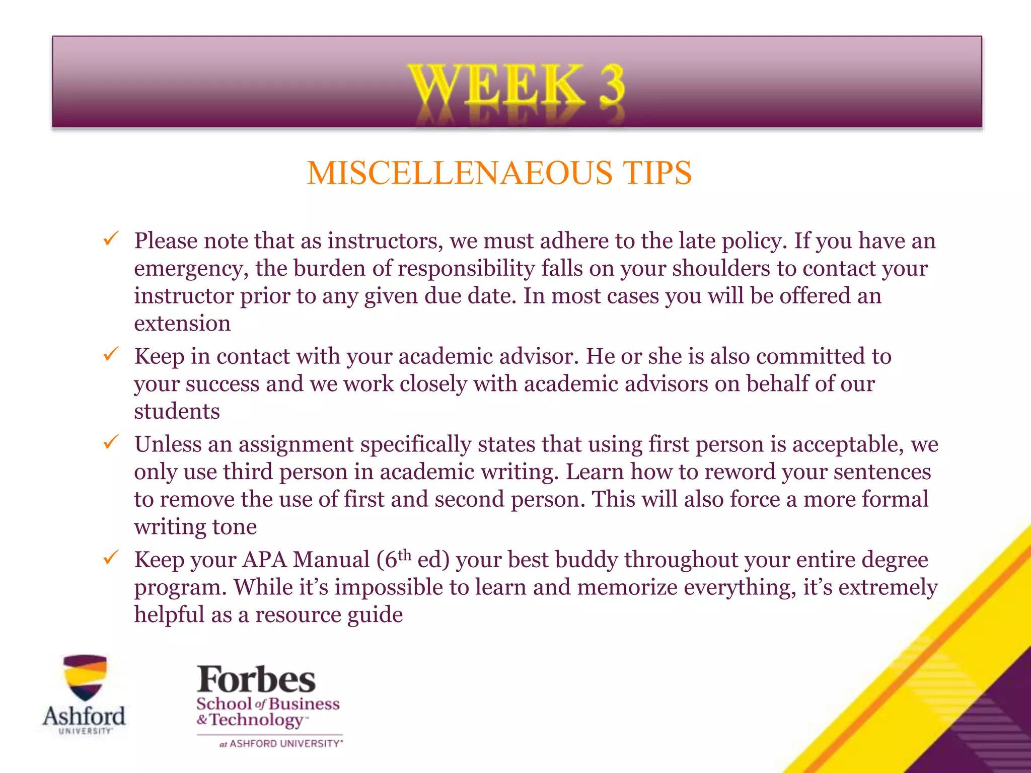MISCELLENAEOUS TIPS
 Please note that as instructors, we must adhere to the late policy. If you have an
emergency, the burden of responsibility falls on your shoulders to contact your
instructor prior to any given due date. In most cases you will be offered an
extension
 Keep in contact with your academic advisor. He or she is also committed to
your success and we work closely with academic advisors on behalf of our
students
 Unless an assignment specifically states that using first person is acceptable, we
only use third person in academic writing. Learn how to reword your sentences
to remove the use of first and second person. This will also force a more formal
writing tone
 Keep your APA Manual (6th ed) your best buddy throughout your entire degree
program. While it’s impossible to learn and memorize everything, it’s extremely
helpful as a resource guide
 