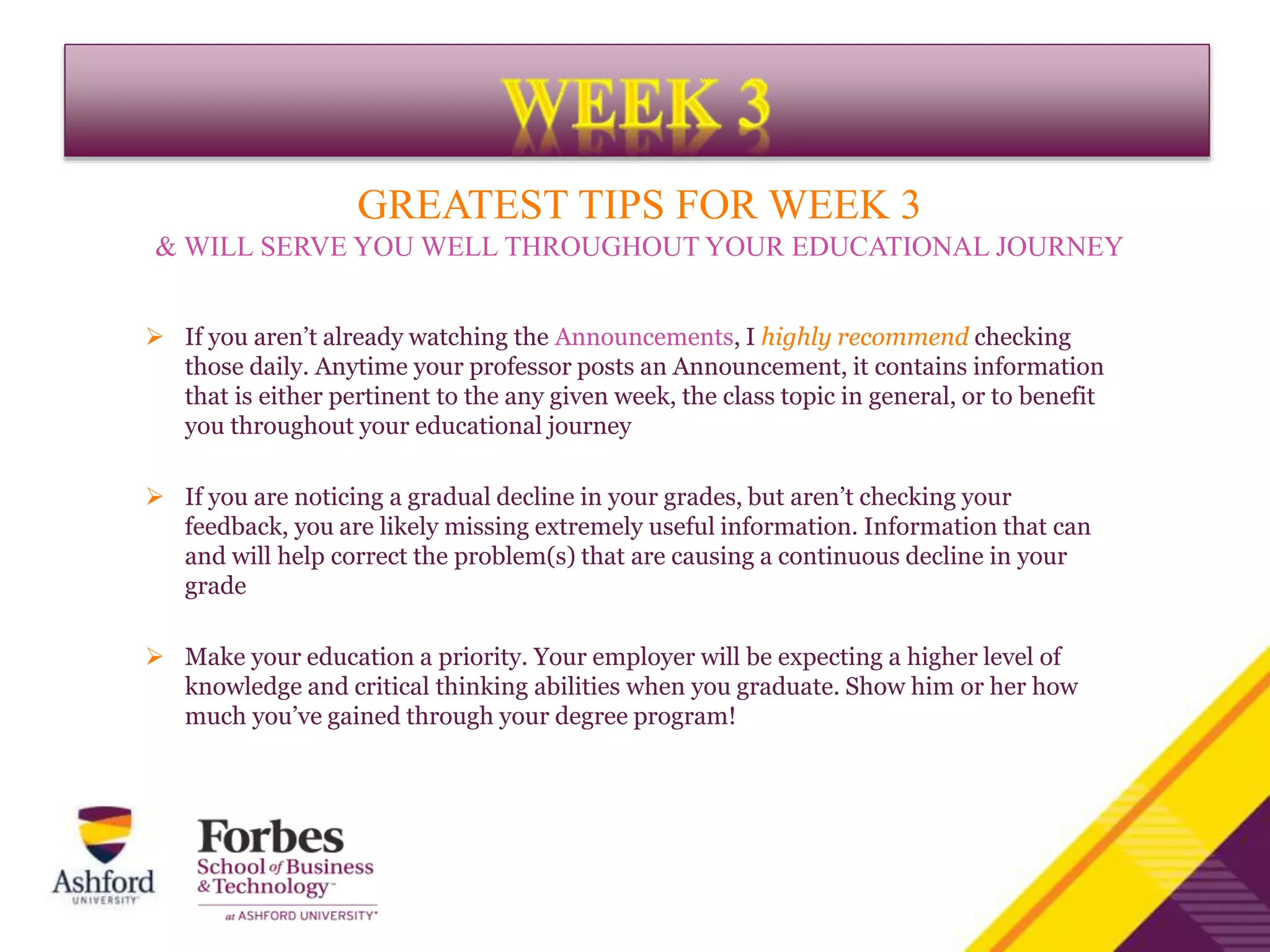 GREATEST TIPS FOR WEEK 3
& WILL SERVE YOU WELL THROUGHOUT YOUR EDUCATIONAL JOURNEY
 If you aren’t already watching the Announcements, I highly recommend checking
those daily. Anytime your professor posts an Announcement, it contains information
that is either pertinent to the any given week, the class topic in general, or to benefit
you throughout your educational journey
 If you are noticing a gradual decline in your grades, but aren’t checking your
feedback, you are likely missing extremely useful information. Information that can
and will help correct the problem(s) that are causing a continuous decline in your
grade
 Make your education a priority. Your employer will be expecting a higher level of
knowledge and critical thinking abilities when you graduate. Show him or her how
much you’ve gained through your degree program!
 