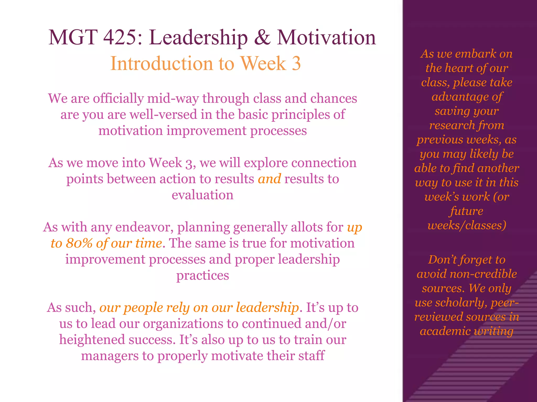 As we embark on
the heart of our
class, please take
advantage of
saving your
research from
previous weeks, as
you may likely be
able to find another
way to use it in this
week’s work (or
future
weeks/classes)
Don’t forget to
avoid non-credible
sources. We only
use scholarly, peer-
reviewed sources in
academic writing
MGT 425: Leadership & Motivation
Introduction to Week 3
We are officially mid-way through class and chances
are you are well-versed in the basic principles of
motivation improvement processes
As we move into Week 3, we will explore connection
points between action to results and results to
evaluation
As with any endeavor, planning generally allots for up
to 80% of our time. The same is true for motivation
improvement processes and proper leadership
practices
As such, our people rely on our leadership. It’s up to
us to lead our organizations to continued and/or
heightened success. It’s also up to us to train our
managers to properly motivate their staff
 