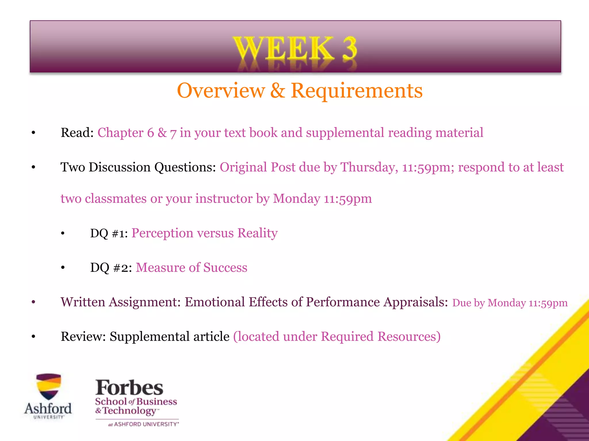 Overview & Requirements
• Read: Chapter 6 & 7 in your text book and supplemental reading material
• Two Discussion Questions: Original Post due by Thursday, 11:59pm; respond to at least
two classmates or your instructor by Monday 11:59pm
• DQ #1: Perception versus Reality
• DQ #2: Measure of Success
• Written Assignment: Emotional Effects of Performance Appraisals: Due by Monday 11:59pm
• Review: Supplemental article (located under Required Resources)
 