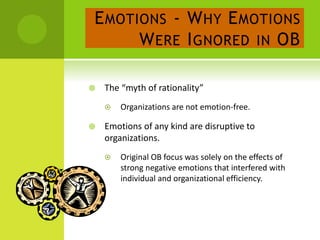 EMOTIONS - WHY EMOTIONS
WERE IGNORED IN OB
 The “myth of rationality”
 Organizations are not emotion-free.
 Emotions of any kind are disruptive to
organizations.
 Original OB focus was solely on the effects of
strong negative emotions that interfered with
individual and organizational efficiency.
 