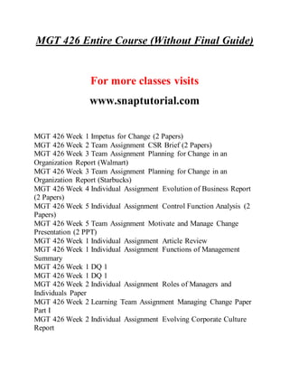 MGT 426 Entire Course (Without Final Guide)
For more classes visits
www.snaptutorial.com
MGT 426 Week 1 Impetus for Change (2 Papers)
MGT 426 Week 2 Team Assignment CSR Brief (2 Papers)
MGT 426 Week 3 Team Assignment Planning for Change in an
Organization Report (Walmart)
MGT 426 Week 3 Team Assignment Planning for Change in an
Organization Report (Starbucks)
MGT 426 Week 4 Individual Assignment Evolution of Business Report
(2 Papers)
MGT 426 Week 5 Individual Assignment Control Function Analysis (2
Papers)
MGT 426 Week 5 Team Assignment Motivate and Manage Change
Presentation (2 PPT)
MGT 426 Week 1 Individual Assignment Article Review
MGT 426 Week 1 Individual Assignment Functions of Management
Summary
MGT 426 Week 1 DQ 1
MGT 426 Week 1 DQ 1
MGT 426 Week 2 Individual Assignment Roles of Managers and
Individuals Paper
MGT 426 Week 2 Learning Team Assignment Managing Change Paper
Part I
MGT 426 Week 2 Individual Assignment Evolving Corporate Culture
Report
 