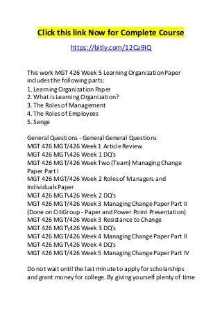 Click this link Now for Complete Course
https://bitly.com/12Ca9IQ
This work MGT 426 Week 5 Learning OrganizationPaper
includes the following parts:
1. Learning OrganizationPaper
2. What is Learning Organization?
3. The Roles of Management
4. The Roles of Employees
5. Senge
General Questions - General General Questions
MGT 426 MGT/426 Week 1 Article Review
MGT 426 MGT426 Week 1 DQ's
MGT 426 MGT/426 Week Two (Team) Managing Change
Paper Part I
MGT 426 MGT/426 Week 2 Roles of Managers and
IndividualsPaper
MGT 426 MGT426 Week 2 DQ's
MGT 426 MGT/426 Week 3 ManagingChange Paper Part II
(Done on CitiGroup - Paper and Power Point Presentation)
MGT 426 MGT/426 Week 3 Resistance to Change
MGT 426 MGT426 Week 3 DQ's
MGT 426 MGT/426 Week 4 ManagingChange Paper Part II
MGT 426 MGT426 Week 4 DQ's
MGT 426 MGT/426 Week 5 ManagingChange Paper Part IV
Do not wait until the last minute to apply for scholarships
and grant money for college. By giving yourself plenty of time
 