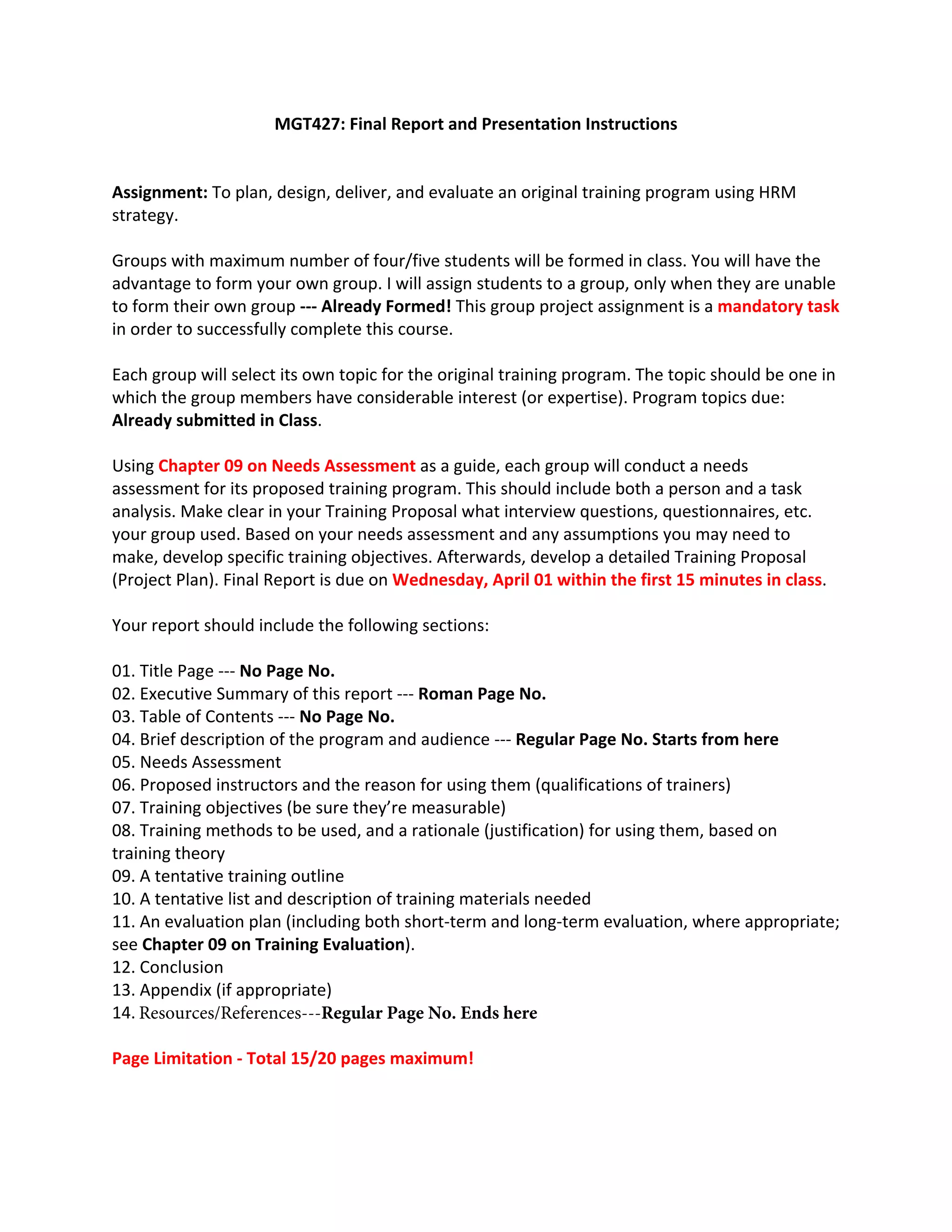MGT427: Final Report and Presentation Instructions 
Assignment: To plan, design, deliver, and evaluate an original training program using HRM 
strategy. 
Groups with maximum number of four/five students will be formed in class. You will have the 
advantage to form your own group. I will assign students to a group, only when they are unable 
to form their own group ‐‐‐ Already Formed! This group project assignment is a mandatory task 
in order to successfully complete this course. 
Each group will select its own topic for the original training program. The topic should be one in 
which the group members have considerable interest (or expertise). Program topics due: 
Already submitted in Class.  
Using Chapter 09 on Needs Assessment as a guide, each group will conduct a needs 
assessment for its proposed training program. This should include both a person and a task 
analysis. Make clear in your Training Proposal what interview questions, questionnaires, etc. 
your group used. Based on your needs assessment and any assumptions you may need to 
make, develop specific training objectives. Afterwards, develop a detailed Training Proposal 
(Project Plan). Final Report is due on Wednesday, April 01 within the first 15 minutes in class.  
Your report should include the following sections: 
01. Title Page ‐‐‐ No Page No.
02. Executive Summary of this report ‐‐‐ Roman Page No.
03. Table of Contents ‐‐‐ No Page No.
04. Brief description of the program and audience ‐‐‐ Regular Page No. Starts from here
05. Needs Assessment
06. Proposed instructors and the reason for using them (qualifications of trainers)
07. Training objectives (be sure they’re measurable)
08. Training methods to be used, and a rationale (justification) for using them, based on
training theory  
09. A tentative training outline
10. A tentative list and description of training materials needed
11. An evaluation plan (including both short‐term and long‐term evaluation, where appropriate;
see Chapter 09 on Training Evaluation). 
12. Conclusion
13. Appendix (if appropriate)
14.
Page Limitation ‐ Total 15/20 pages maximum! 
Resources/References‐‐‐Regular Page No. Ends here
 