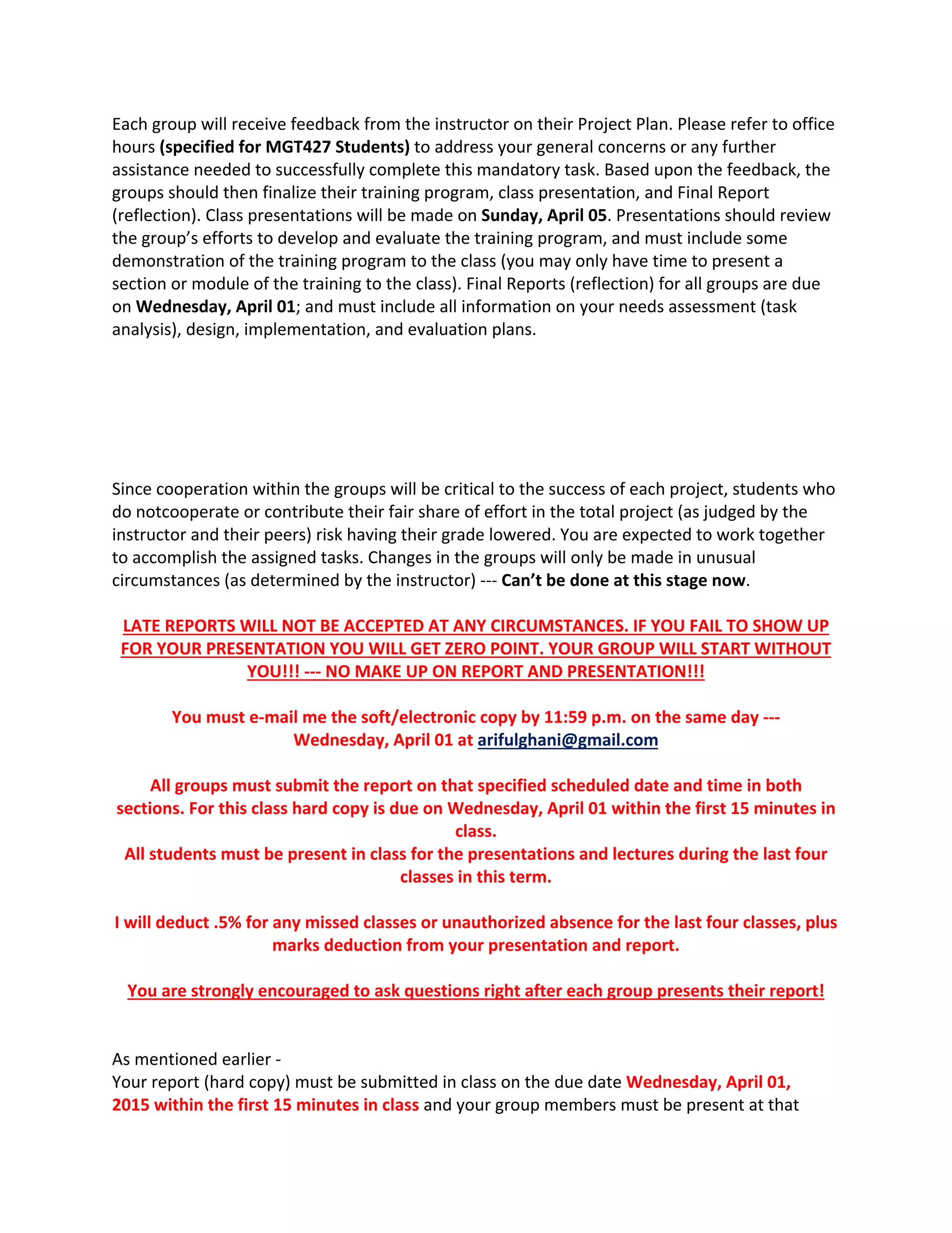 Each group will receive feedback from the instructor on their Project Plan. Please refer to office 
hours (specified for MGT427 Students) to address your general concerns or any further 
assistance needed to successfully complete this mandatory task. Based upon the feedback, the 
groups should then finalize their training program, class presentation, and Final Report 
(reflection). Class presentations will be made on Sunday, April 05. Presentations should review 
the group’s efforts to develop and evaluate the training program, and must include some 
demonstration of the training program to the class (you may only have time to present a 
section or module of the training to the class). Final Reports (reflection) for all groups are due 
on Wednesday, April 01; and must include all information on your needs assessment (task 
analysis), design, implementation, and evaluation plans.  
Since cooperation within the groups will be critical to the success of each project, students who 
do notcooperate or contribute their fair share of effort in the total project (as judged by the 
instructor and their peers) risk having their grade lowered. You are expected to work together 
to accomplish the assigned tasks. Changes in the groups will only be made in unusual 
circumstances (as determined by the instructor) ‐‐‐ Can’t be done at this stage now. 
LATE REPORTS WILL NOT BE ACCEPTED AT ANY CIRCUMSTANCES. IF YOU FAIL TO SHOW UP 
FOR YOUR PRESENTATION YOU WILL GET ZERO POINT. YOUR GROUP WILL START WITHOUT 
YOU!!! ‐‐‐ NO MAKE UP ON REPORT AND PRESENTATION!!! 
You must e‐mail me the soft/electronic copy by 11:59 p.m. on the same day ‐‐‐ 
Wednesday, April 01 at arifulghani@gmail.com 
All groups must submit the report on that specified scheduled date and time in both 
sections. For this class hard copy is due on Wednesday, April 01 within the first 15 minutes in 
class. 
All students must be present in class for the presentations and lectures during the last four 
classes in this term. 
I will deduct .5% for any missed classes or unauthorized absence for the last four classes, plus 
marks deduction from your presentation and report. 
You are strongly encouraged to ask questions right after each group presents their report! 
As mentioned earlier ‐ 
Your report (hard copy) must be submitted in class on the due date Wednesday, April 01, 
2015 within the first 15 minutes in class and your group members must be present at that 
 