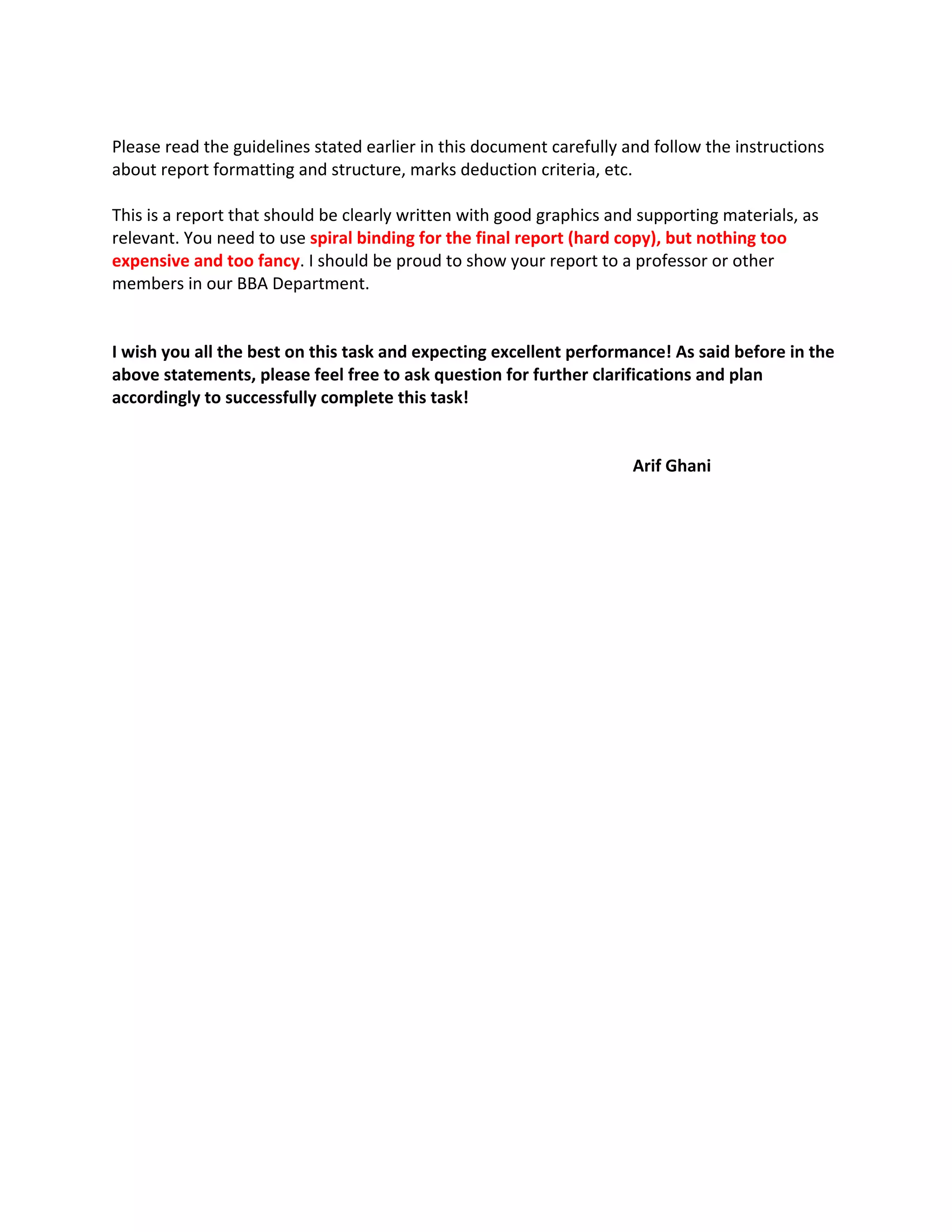  
Please read the guidelines stated earlier in this document carefully and follow the instructions 
about report formatting and structure, marks deduction criteria, etc. 
 
This is a report that should be clearly written with good graphics and supporting materials, as 
relevant. You need to use spiral binding for the final report (hard copy), but nothing too 
expensive and too fancy. I should be proud to show your report to a professor or other 
members in our BBA Department. 
 
 
I wish you all the best on this task and expecting excellent performance! As said before in the 
above statements, please feel free to ask question for further clarifications and plan 
accordingly to successfully complete this task! 
                         
       
Arif Ghani 
 
 
 
