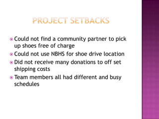 Project setbacksCould not find a community partner to pick up shoes free of chargeCould not use NBHS for shoe drive locationDid not receive many donations to off set shipping costsTeam members all had different and busy schedules