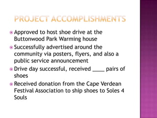 Project accomplishmentsApproved to host shoe drive at the Buttonwood Park Warming houseSuccessfully advertised around the community via posters, flyers, and also a public service announcementDrive day successful, received ____ pairs of shoesReceived donation from the Cape Verdean Festival Association to ship shoes to Soles 4 Souls