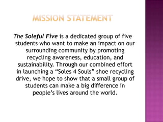 Mission statementThe Soleful Five is a dedicated group of five students who want to make an impact on our surrounding community by promoting recycling awareness, education, and sustainability. Through our combined effort in launching a “Soles 4 Souls” shoe recycling drive, we hope to show that a small group of students can make a big difference in people’s lives around the world.