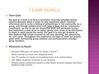 Team GoalsTeam Goal:Our goal as a team is to have a successful recycling campaign during America Recycles Week in order to raise awareness about "wasting" effectively and to incite a feeling of philanthropy in the community. As a group, and through collaboration with Soles 4 Souls and our community coordinator, we aimto use our diversified skills and attributes to plan and implement a shoe drive to collect gently worn shoes to be distributed to those in need around the world. Our goal is to also get students at New Bedford High School involved by not only donating, but advertising for such cause. Throughout this experience we hope to meet our project goals while maintaining group cohesion and professionalism amongst group members.Milestones to Reach:Recylce 500 pairs of shoes to "Soles 4 Souls“Raise money to cover the shipping costsUse TV media to reach surrounding town and communities.Get NBHS students involved in our projectObtain seven collection boxes to distribute around campus and New Bedford High School