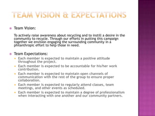 Team Vision & ExpectationsTeam Vision:To actively raise awareness about recycling and to instill a desire in the community to recycle. Through our efforts in putting this campaign together we envision engaging the surrounding community in a philanthropic effort to help those in need.Team Expectations:Each member is expected to maintain a positive attitude throughout the project.Each member is expected to be accountable for his/her work contribution.Each member is expected to maintain open channels of communication with the rest of the group to ensure proper collaboration.Each member is expected to regularly attend classes, team meetings, and other events as scheduled.Each member is expected to maintain a degree of professionalism when interacting with one another and our community partners.