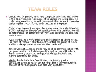 Team rolesCarlos:Wiki Organizer,he is very computer savvy and also works in the library making it convenient to update the wiki pages. He is also very creative so he will have great ideas when it comes to designing the layout, fonts, and structure of the pages.Chris:Advertisement Manager,he is very creative and a talented artist, making him the perfect candidate for this position. He will be responsible for designing our flyers and ensuring the public is made aware.Ryan:Scribe,he is very organized and thorough at taking notes. His voice of reason is able to quietly control the group at times and he is always there for anyone who needs help.Jenna:Contact Manager,she is very good at communicating with the group and is comfortable meeting and talking with others. She is also very organized and good at delegating tasks and making sure they get done.Mikala:Public Relations Coordinator,she is very good at contacting others to reach out for help. She is very resourceful because of her background and also very confident.