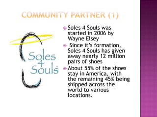 Community partner (1)Soles 4 Souls was started in 2006 by Wayne Elsey Since it’s formation, Soles 4 Souls has given away nearly 12 million pairs of shoesAbout 55% of the shoes stay in America, with the remaining 45% being shipped across the world to various locations.