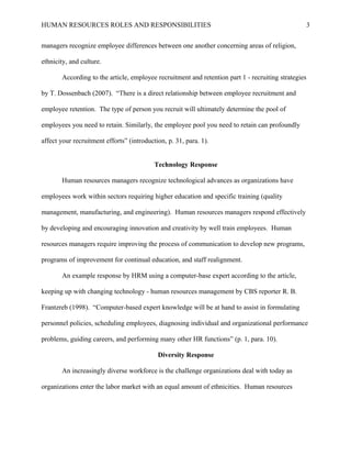HUMAN RESOURCES ROLES AND RESPONSIBILITIES

3

managers recognize employee differences between one another concerning areas of religion,
ethnicity, and culture.
According to the article, employee recruitment and retention part 1 - recruiting strategies
by T. Dossenbach (2007). “There is a direct relationship between employee recruitment and
employee retention. The type of person you recruit will ultimately determine the pool of
employees you need to retain. Similarly, the employee pool you need to retain can profoundly
affect your recruitment efforts” (introduction, p. 31, para. 1).
Technology Response
Human resources managers recognize technological advances as organizations have
employees work within sectors requiring higher education and specific training (quality
management, manufacturing, and engineering). Human resources managers respond effectively
by developing and encouraging innovation and creativity by well train employees. Human
resources managers require improving the process of communication to develop new programs,
programs of improvement for continual education, and staff realignment.
An example response by HRM using a computer-base expert according to the article,
keeping up with changing technology - human resources management by CBS reporter R. B.
Frantzreb (1998). “Computer-based expert knowledge will be at hand to assist in formulating
personnel policies, scheduling employees, diagnosing individual and organizational performance
problems, guiding careers, and performing many other HR functions” (p. 1, para. 10).
Diversity Response
An increasingly diverse workforce is the challenge organizations deal with today as
organizations enter the labor market with an equal amount of ethnicities. Human resources

 