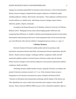 HUMAN RESOURCES ROLES AND RESPONSIBILITIES

4

managers are assuming responsibility by ensuring no person becomes a victim of discrimination.
Human resources managers comprehend and recognize employees as intellectual capital,
including employee’s abilities, ethics/morals, and expertise. These employees contribute heavily
toward workforces as valuable assets. Ideal human resources managers respect cultures,
ethnicities, genders, religions, and people.
According to the Human Resources at UC Berkeley website by University of California,
Berkeley (2012). “Managing diversity means acknowledging people's differences and
recognizing these differences as valuable; it enhances good management practices by preventing
discrimination and promoting inclusiveness. Good management alone will not necessarily help
you work effectively with a diverse workforce” (management process section, p. 1, para. 3).
E-Business Response
Electronic business (E-business) enables product and service purchases, bank
transactions, transactions between individuals, and transactions between organizations upon the
Internet. Human resources manager’s challenges (abilities, competence, health, and skill
requirement updates) continue to increase because of business conduct upon the Internet.
Human resources managers recruit and train employees to meet position requirements (abilities,
competence, health, and skills).
Technology advances rapidly benefits everyone, especially E-business, according to the
journal of electronic commerce research, vol. 11, no. 4 title, electronic human resources
management in an E-business environment by Laumer, Eckhardt, and Weitzel (2010).
“Advances in information and communication technology and the ubiquity of the Internet can
offer substantially new ways to attract and recruit talent and to organize a firms entire HR
function. Hence, Electronic HRM (E-HRM) can give a firm a substantial competitive edge in a

 