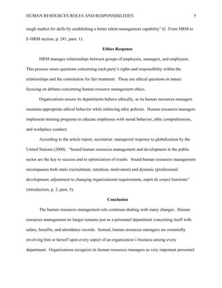 HUMAN RESOURCES ROLES AND RESPONSIBILITIES

5

tough market for skills by establishing a better talent management capability” (1. From HRM to
E-HRM section, p. 241, para. 1).
Ethics Response
HRM manages relationships between groups of employers, managers, and employees.
This process raises questions concerning each party’s rights and responsibility within the
relationships and the constitution for fair treatment. These are ethical questions in nature
focusing on debates concerning human resource management ethics.
Organizations ensure its departments behave ethically, as its human resources managers
maintain appropriate ethical behavior while enforcing ethic policies. Human resources managers
implement training programs to educate employees with moral behavior, ethic comprehension,
and workplace conduct.
According to the article report, secretariat: managerial response to globalization by the
United Nations (2000). “Sound human resources management and development in the public
sector are the key to success and to optimization of results. Sound human resources management
encompasses both static (recruitment, retention, motivation) and dynamic (professional
development, adjustment to changing organizational requirements, esprit de corps) functions”
(introduction, p. 2, para. 5).
Conclusion
The human resources management role continues dealing with many changes. Human
resources management no longer remains just as a personnel department concerning itself with
salary, benefits, and attendance records. Instead, human resources managers are essentially
involving him or herself upon every aspect of an organization’s business among every
department. Organizations recognize its human resources managers as very important personnel

 