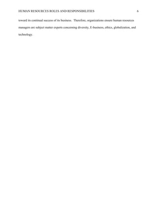 HUMAN RESOURCES ROLES AND RESPONSIBILITIES
toward its continual success of its business. Therefore, organizations ensure human resources
managers are subject matter experts concerning diversity, E-business, ethics, globalization, and
technology.

6

 