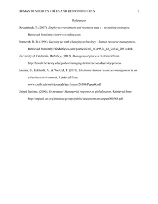 HUMAN RESOURCES ROLES AND RESPONSIBILITIES
References
Dossenbach, T. (2007). Employee recruitment and retention part 1 - recruiting strategies.
Retrieved from http://www.iswonline.com
Frantzreb, R. B. (1998). Keeping up with changing technology - human resource management.
Retrieved from http://findarticles.com/p/articles/mi_m3495/is_n3_v43/ai_20514404/
University of California, Berkeley. (2012). Management process. Retrieved from
http://hrweb.berkeley.edu/guides/managing-hr/interaction/diversity/process
Laumer, S., Eckhardt, A., & Weitzel, T. (2010). Electronic human resources management in an
e-business environment. Retrieved from
www.csulb.edu/web/journals/jecr/issues/20104/Paper0.pdf
United Nations. (2000). Secretariat: Managerial response to globalization. Retrieved from
http://unpan1.un.org/intradoc/groups/public/documents/un/unpan000568.pdf

7

 