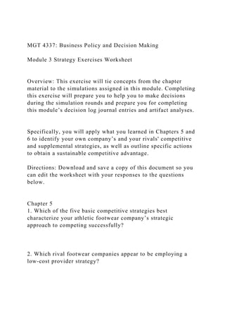 MGT 4337: Business Policy and Decision Making
Module 3 Strategy Exercises Worksheet
Overview: This exercise will tie concepts from the chapter
material to the simulations assigned in this module. Completing
this exercise will prepare you to help you to make decisions
during the simulation rounds and prepare you for completing
this module’s decision log journal entries and artifact analyses.
Specifically, you will apply what you learned in Chapters 5 and
6 to identify your own company’s and your rivals' competitive
and supplemental strategies, as well as outline specific actions
to obtain a sustainable competitive advantage.
Directions: Download and save a copy of this document so you
can edit the worksheet with your responses to the questions
below.
Chapter 5
1. Which of the five basic competitive strategies best
characterize your athletic footwear company’s strategic
approach to competing successfully?
2. Which rival footwear companies appear to be employing a
low-cost provider strategy?
 