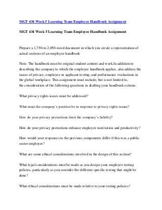 MGT 434 Week 5 Learning Team Employee Handbook Assignment
MGT 434 Week 5 Learning Team Employee Handbook Assignment
Prepare a 1,750-to 2,050-word document in which you create a representation of
actual sections of an employee handbook
Note. The handbook must be original student content and work.In addition to
describing the company to which the employee handbook applies, also address the
issues of privacy, employee or applicant testing, and performance evaluations in
the global workplace. This assignment must include, but is not limited to,
the consideration of the following questions in drafting your handbook ections:
What privacy rights issues must be addressed?
What must the company’s position be in response to privacy rights issues?
How do your privacy protections limit the company’s liability?
How do your privacy protections enhance employee motivation and productivity?
How would your responses to the previous components differ if this was a public
sector employer?
What are some ethical considerations involved in the design of this section?
What legal considerations must be made as you design your employee testing
policies, particularly as you consider the different specific testing that might be
done?
What ethical considerations must be made relative to your testing policies?
 