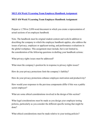 MGT 434 Week 5 Learning Team Employee Handbook Assignment
MGT 434 Week 5 Learning Team Employee Handbook Assignment
Prepare a 1,750-to 2,050-word document in which you create a representation of
actual sections of an employee handbook
Note. The handbook must be original student content and work.In addition to
describing the company to which the employee handbook applies, also address the
issues of privacy, employee or applicant testing, and performance evaluations in
the global workplace. This assignment must include, but is not limited to,
the consideration of the following questions in drafting your handbook ections:
What privacy rights issues must be addressed?
What must the company’s position be in response to privacy rights issues?
How do your privacy protections limit the company’s liability?
How do your privacy protections enhance employee motivation and productivity?
How would your responses to the previous components differ if this was a public
sector employer?
What are some ethical considerations involved in the design of this section?
What legal considerations must be made as you design your employee testing
policies, particularly as you consider the different specific testing that might be
done?
What ethical considerations must be made relative to your testing policies?
 