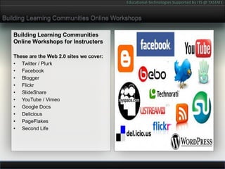 Building Learning Communities Online WorkshopsBuilding Learning Communities Online Workshops for InstructorsThese are the Web 2.0 sites we cover:Twitter / PlurkFacebookBloggerFlickrSlideShareYouTube / VimeoGoogle DocsDeliciousPageFlakesSecond Life