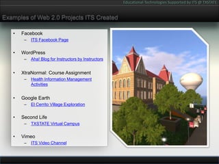 Examples of Web 2.0 Projects ITS CreatedFacebookITS Facebook PageWordPressAha! Blog for Instructors by InstructorsXtraNormal: Course AssignmentHealth Information Management ActivitiesGoogle EarthEl Cerrito Village ExplorationSecond LifeTXSTATE Virtual CampusVimeoITS Video Channel
