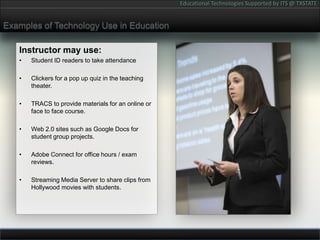 Examples of Technology Use in EducationInstructor may use:Student ID readers to take attendanceClickers for a pop up quiz in the teaching theater.TRACS to provide materials for an online or face to face course.Web 2.0 sites such as Google Docs for student group projects.Adobe Connect for office hours / exam reviews.Streaming Media Server to share clips from Hollywood movies with students.