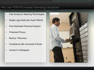 Why Use TXSTATE Hosted Technology Solutions?Free Access to Teaching TechnologiesSingle Login Multi Use Tools:TRACSFree Dedicated Technical SupportProtected PrivacyBackup / RecoveryCompliance with University PoliciesAccess to Colleagues