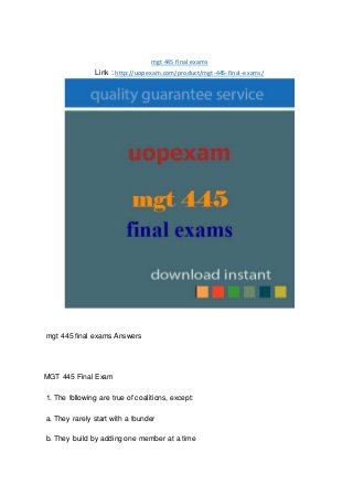 mgt 445 final exams
Link : http://uopexam.com/product/mgt-445-final-exams/
mgt 445 final exams Answers
MGT 445 Final Exam
1. The following are true of coalitions, except:
a. They rarely start with a founder
b. They build by adding one member at a time
 