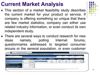 Current Market Analysis
 This section of a market feasibility study describes
the current market for your product or service. If
company is offering something so unique that there
are few market statistics, company can either use
related industry information, or even conduct its own
independent study.
 There are several ways to conduct research for new
ideas namely, polling Internet forums,
questionnaires addressed to targeted consumer
groups or the general population, or even customer
surveys.
 Any solid evidence based on research if stated that
there is a demand (or market) for the product or
services, then it helps to sell the idea.
10
 