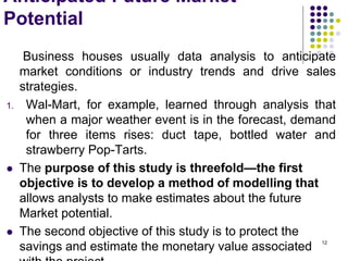 Anticipated Future Market
Potential
Business houses usually data analysis to anticipate
market conditions or industry trends and drive sales
strategies.
1. Wal-Mart, for example, learned through analysis that
when a major weather event is in the forecast, demand
for three items rises: duct tape, bottled water and
strawberry Pop-Tarts.
 The purpose of this study is threefold—the first
objective is to develop a method of modelling that
allows analysts to make estimates about the future
Market potential.
 The second objective of this study is to protect the
savings and estimate the monetary value associated 12
 