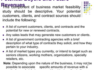 Potential Buyers and Future
Revenues
 A list of current customers, clients, and contracts and the
potential for new or renewed contracts.
 Any sales leads that may generate new customers or clients.
 A list of government contracting agencies with a brief
description of what type of contracts they solicit, and how they
pertain to your industry.
 A list of market types you currently, or intend to target such as
seniors citizens, working mothers, organizations, specialty
retailers, etc.
Note: Depending upon the nature of the business, it may not be
possible to associate specific amounts of revenue with a
This component of business market feasibility
study should be descriptive. Your potential
customers, clients, and contract sources should
include the following:
14
 