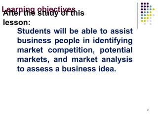 Learning objectives
Students will be able to assist
business people in identifying
market competition, potential
markets, and market analysis
to assess a business idea.
After the study of this
lesson:
2
 