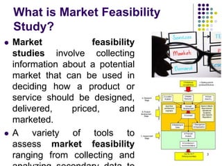 What is Market Feasibility
Study?
 Market feasibility
studies involve collecting
information about a potential
market that can be used in
deciding how a product or
service should be designed,
delivered, priced, and
marketed.
 A variety of tools to
assess market feasibility
ranging from collecting and 3
 